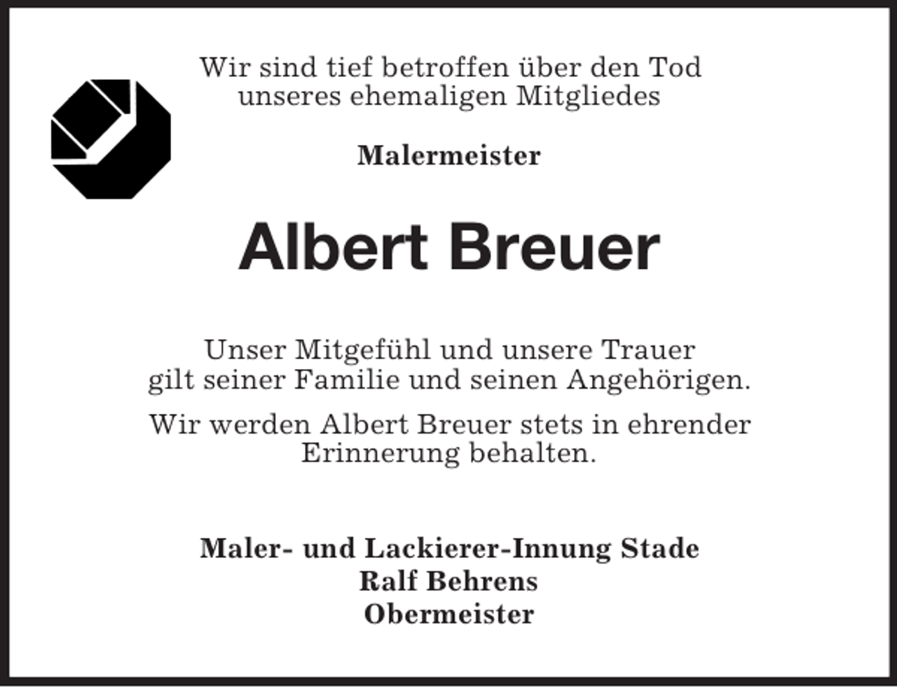 <p>Wir sind tief betroffen über den Tod<br />unseres ehemaligen Mitgliedes<br />Malermeister</p><p>Albert Breuer<br />Unser Mitgefühl und unsere Trauer<br />gilt seiner Familie und seinen Angehörigen.<br />Wir werden Albert Breuer stets in ehrender<br />Erinnerung behalten.<br />Maler- und Lackierer-Innung Stade<br />Ralf Behrens<br />Obermeister</p>