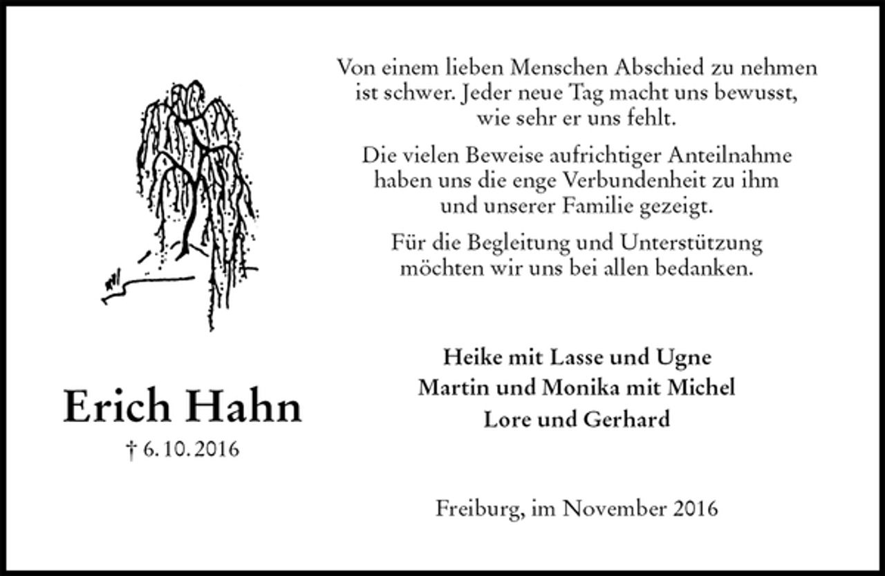<p>Von einem lieben Menschen Abschied zu nehmen<br />ist schwer. Jeder neue Tag macht uns bewusst,<br />wie sehr er uns fehlt.<br />Die vielen Beweise aufrichtiger Anteilnahme<br />haben uns die enge Verbundenheit zu ihm<br />und unserer Familie gezeigt.<br />Für die Begleitung und Unterstützung<br />möchten wir uns bei allen bedanken.<br />Heike mit Lasse und Ugne<br />Martin und Monika mit Michel<br />Lore und Gerhard<br />Freiburg, im November 2016<br />Erich Hahn<br />† 6. 10. 2016</p>