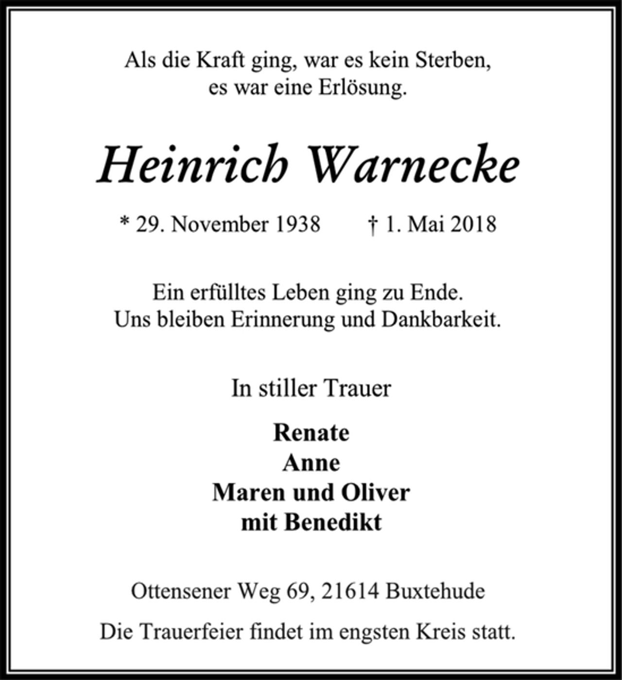 <p>Als die Kraft ging, war es kein Sterben,<br />es war eine Erlösung.<br />Heinrich Warnecke<br />* 29. November 1938 † 1. Mai 2018<br />Ein erfülltes Leben ging zu Ende.<br />Uns bleiben Erinnerung und Dankbarkeit.<br />In stiller Trauer<br />Renate<br />Anne<br />Maren und Oliver<br />mit Benedikt<br />Ottensener Weg 69, 21614 Buxtehude<br />Die Trauerfeier findet im engsten Kreis statt.</p>