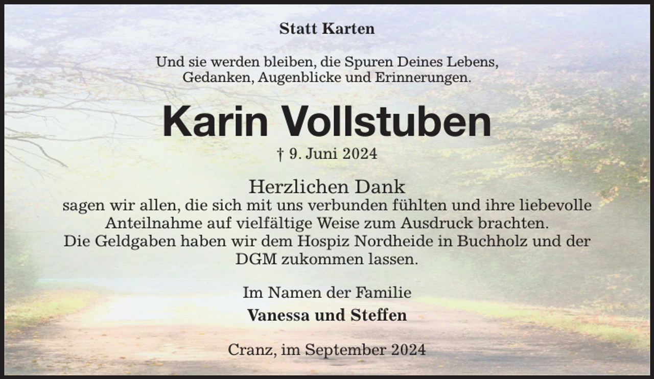 <p>Statt Karten<br />Und sie werden bleiben, die Spuren Deines Lebens,<br />Gedanken, Augenblicke und Erinnerungen.<br />Karin Vollstuben<br />† 9. Juni 2024<br />Herzlichen Dank<br />sagen wir allen, die sich mit uns verbunden fühlten und ihre liebevolle<br />Anteilnahme auf vielfältige Weise zum Ausdruck brachten.<br />Die Geldgaben haben wir dem Hospiz Nordheide in Buchholz und der DGM zukommen lassen.<br />Im Namen der Familie<br />Vanessa und Steffen<br />Cranz, im September 2024</p>
