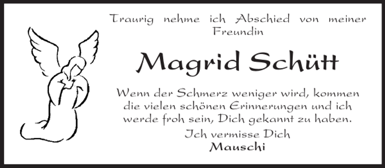<p>Traurig nehme ich Abschied von meiner<br />Freundin</p><p>Magrid Schütt<br />Wenn der Schmerz weniger wird, kommen<br />die vielen schönen Erinnerungen und ich<br />werde froh sein, Dich gekannt zu haben.<br />Ich vermisse Dich<br />Mauschi</p>