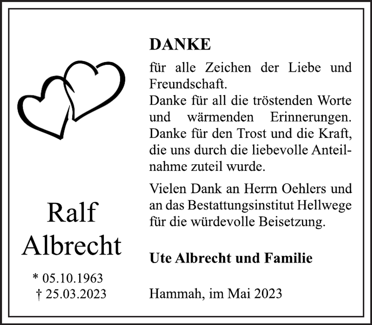 <p>DANKE<br />für alle Zeichen der Liebe und<br />Freundschaft.<br />Danke für all die tröstenden Worte<br />und wärmenden Erinnerungen.<br />Danke für den Trost und die Kraft,<br />die uns durch die liebevolle Anteilnahme zuteil wurde.<br />Vielen Dank an Herrn Oehlers und<br />an das Bestattungsinstitut Hellwege für die würdevolle Beisetzung<br />Ralf Albrecht<br />* 05.10.1963<br />† 25.03.2023<br />Ute Albrecht und Familie<br />Hammah, im Mai 2023</p>