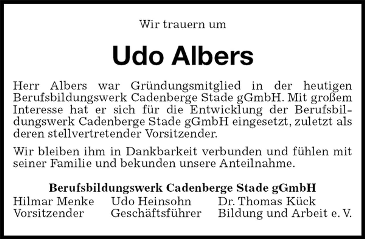 <p>Wir trauern um<br />Udo Albers<br />Herr Albers war Gründungsmitglied in der heutigen<br />Berufsbildungswerk Cadenberge Stade gGmbH. Mit großem Interesse hat er sich für die Entwicklung der Berufsbildungswerk Cadenberge Stade gGmbH eingesetzt, zuletzt als deren stellvertretender Vorsitzender.<br />Wir bleiben ihm in Dankbarkeit verbunden und fühlen mit seiner Familie und bekunden unsere Anteilnahme.<br />Berufsbildungswerk Cadenberge Stade gGmbH<br />Hilmar Menke Udo Heinsohn Dr. Thomas Kück<br />Vorsitzender Geschäftsführer Bildung und Arbeit e. V.</p>