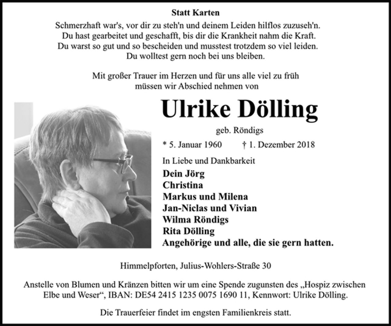 <p>Statt Karten<br />Schmerzhaft war's, vor dir zu steh'n und deinem Leiden hilflos zuzuseh'n.<br />Du hast gearbeitet und geschafft, bis dir die Krankheit nahm die Kraft.<br />Du warst so gut und so bescheiden und musstest trotzdem so viel leiden.<br />Du wolltest gern noch bei uns bleiben.<br />Mit großer Trauer im Herzen und für uns alle viel zu früh<br />müssen wir Abschied nehmen von<br />Ulrike Dölling<br />geb. Röndigs<br />* 5. Januar 1960 † 1. Dezember 2018<br />In Liebe und Dankbarkeit<br />Dein Jörg<br />Christina<br />Markus und Milena<br />Jan-Niclas und Vivian<br />Wilma Röndigs<br />Rita Dölling<br />Angehörige und alle, die sie gern hatten.<br />Himmelpforten, Julius-Wohlers-Straße 30<br />Anstelle von Blumen und Kränzen bitten wir um eine Spende zugunsten des „Hospiz zwischen Elbe und Weser“, IBAN: DE54 2415 1235 0075 1690 11, Kennwort: Ulrike Dölling.<br />Die Trauerfeier findet im engsten Familienkreis statt.</p>