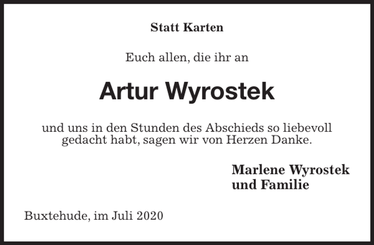 <p>Statt Karten<br />Euch allen, die ihr an<br />Artur Wyrostek<br />und uns in den Stunden des Abschieds so liebevoll<br />gedacht habt, sagen wir von Herzen Danke.<br />Marlene Wyrostek<br />und Familie<br />Buxtehude, im Juli 2020</p>