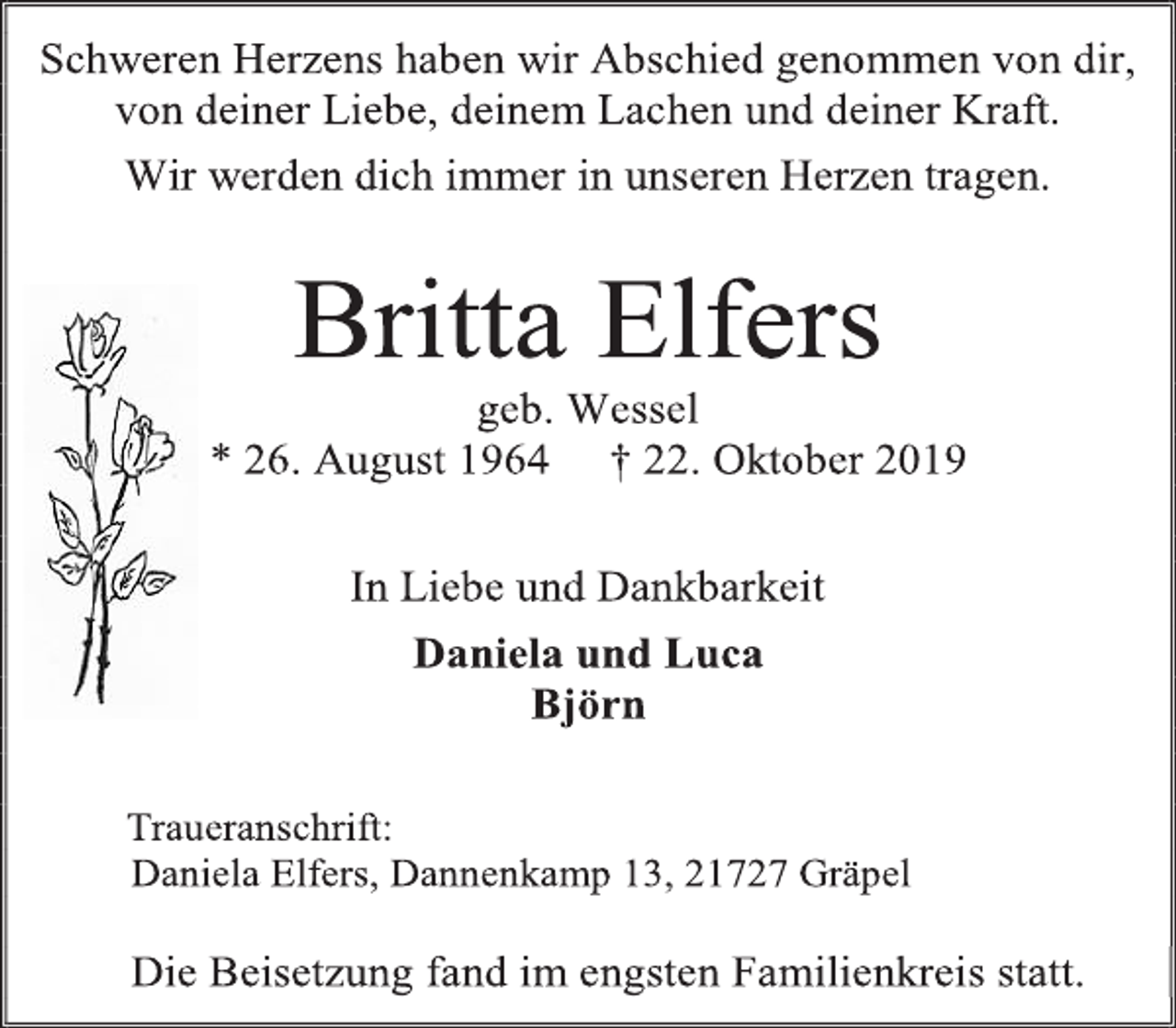 <p>Schweren Herzens haben wir Abschied genommen von dir,<br />von deiner Liebe, deinem Lachen und deiner Kraft.<br />Wir werden dich immer in unseren Herzen tragen.<br />Britta Elfers<br />geb. Wessel<br />* 26. August 1964 † 22. Oktober 2019<br />In Liebe und Dankbarkeit<br />Daniela und Luca<br />Björn<br />Traueranschrift:<br />Daniela Elfers, Dannenkamp 13, 21727 Gräpel<br />Die Beisetzung fand im engsten Familienkreis statt.</p>