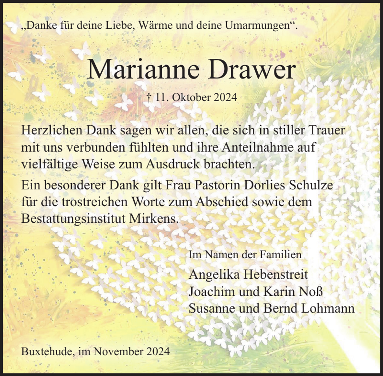 <p>„Danke für deine Liebe, Wärme und deine Umarmungen“.</p><p>Marianne Drawer<br />† 11. Oktober 2024</p><p>Herzlichen Dank sagen wir allen, die sich in stiller Trauer<br />mit uns verbunden fühlten und ihre Anteilnahme auf<br />vielfältige Weise zum Ausdruck brachten.<br />Ein besonderer Dank gilt Frau Pastorin Dorlies Schulze<br />für die trostreichen Worte zum Abschied sowie dem<br />Bestattungsinstitut Mirkens.<br />Im Namen der Familien</p><p>Angelika Hebenstreit<br />Joachim und Karin Noß<br />Susanne und Bernd Lohmann<br />Buxtehude, im November 2024</p>