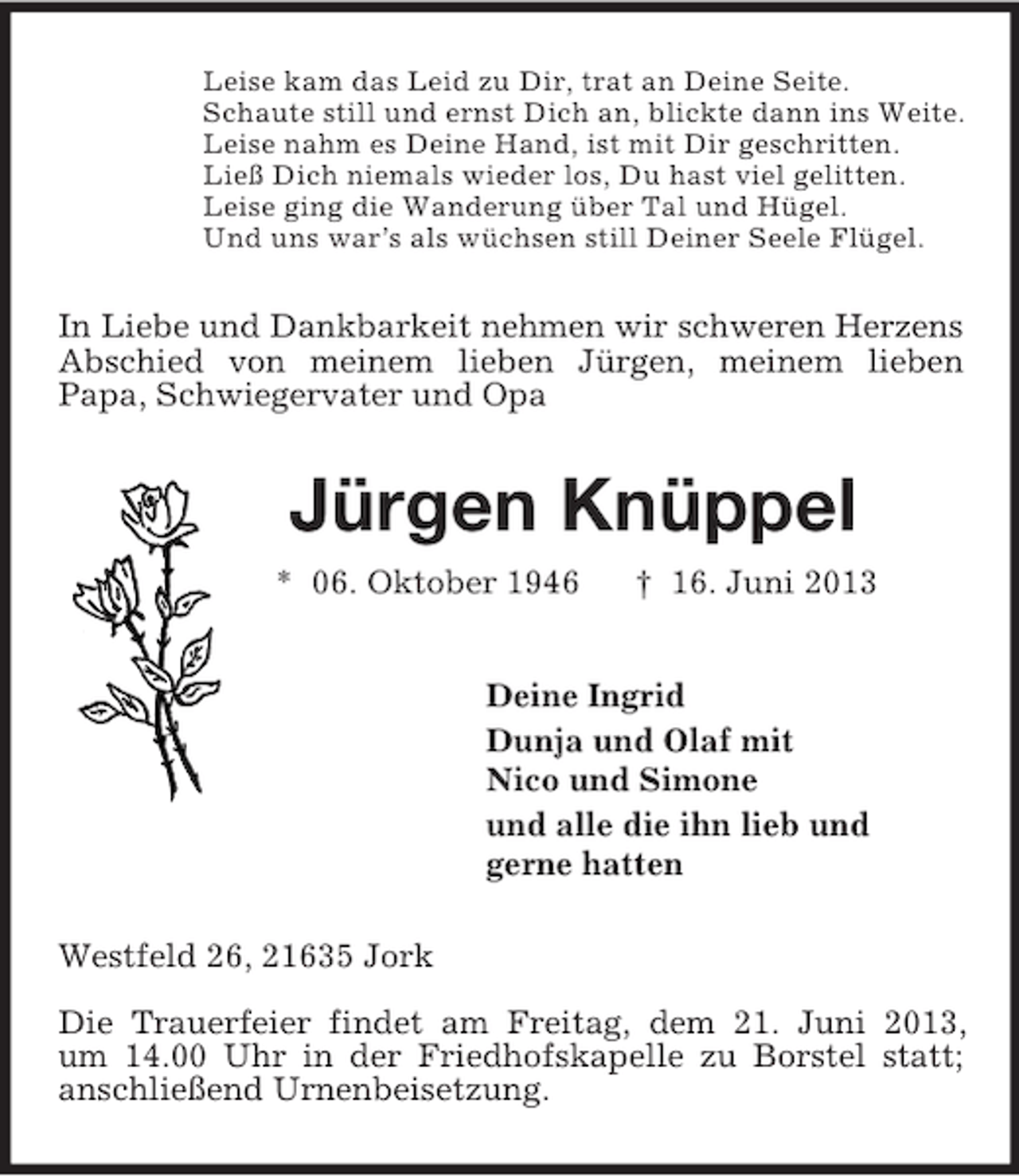 <p>Leise kam das Leid zu Dir, trat an Deine Seite.<br />Schaute still und ernst Dich an, blickte dann ins Weite.<br />Leise nahm es Deine Hand, ist mit Dir geschritten.<br />Ließ Dich niemals wieder los, Du hast viel gelitten.<br />Leise ging die Wanderung über Tal und Hügel.<br />Und uns war’s als wüchsen still Deiner Seele Flügel.<br />In Liebe und Dankbarkeit nehmen wir schweren Herzens Abschied von meinem lieben Jürgen, meinem lieben<br />Papa, Schwiegervater und Opa<br />Jürgen Knüppel<br />* 06. Oktober 1946 † 16. Juni 2013<br />Deine Ingrid<br />Dunja und Olaf mit<br />Nico und Simone<br />und alle die ihn lieb und<br />gerne hatten<br />Westfeld 26, 21635 Jork<br />Die Trauerfeier findet am Freitag, dem 21. Juni 2013,<br />um 14.00 Uhr in der Friedhofskapelle zu Borstel statt; anschließend Urnenbeisetzung.</p>