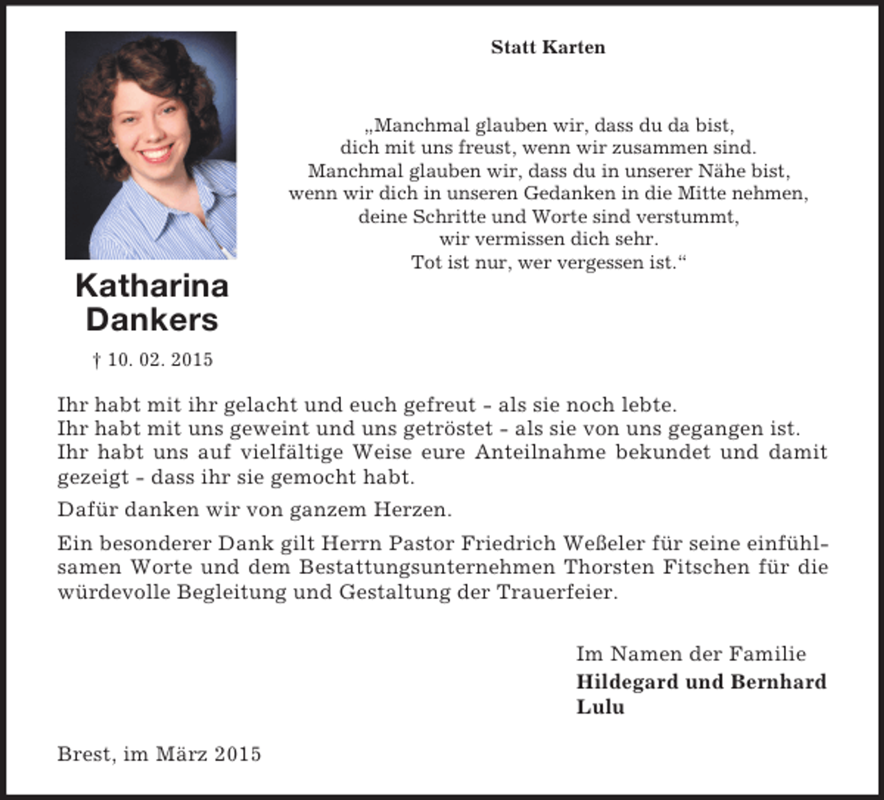 <p>Statt Karten<br />Katharina<br />Dankers<br />† 10. 02. 2015<br />„Manchmal glauben wir, dass du da bist,<br />dich mit uns freust, wenn wir zusammen sind.<br />Manchmal glauben wir, dass du in unserer Nähe bist,<br />wenn wir dich in unseren Gedanken in die Mitte nehmen,<br />deine Schritte und Worte sind verstummt,<br />wir vermissen dich sehr.<br />Tot ist nur, wer vergessen ist.“<br />Ihr habt mit ihr gelacht und euch gefreut - als sie noch lebte.<br />Ihr habt mit uns geweint und uns getröstet - als sie von uns gegangen ist.<br />Ihr habt uns auf vielfältige Weise eure Anteilnahme bekundet und damit gezeigt - dass ihr sie gemocht habt.<br />Dafür danken wir von ganzem Herzen.<br />Ein besonderer Dank gilt Herrn Pastor Friedrich Weßeler für seine einfühlsamen Worte und dem Bestattungsunternehmen Thorsten Fitschen für die würdevolle Begleitung und Gestaltung der Trauerfeier.<br />Im Namen der Familie<br />Hildegard und Bernhard<br />Lulu<br />Brest, im März 2015</p>