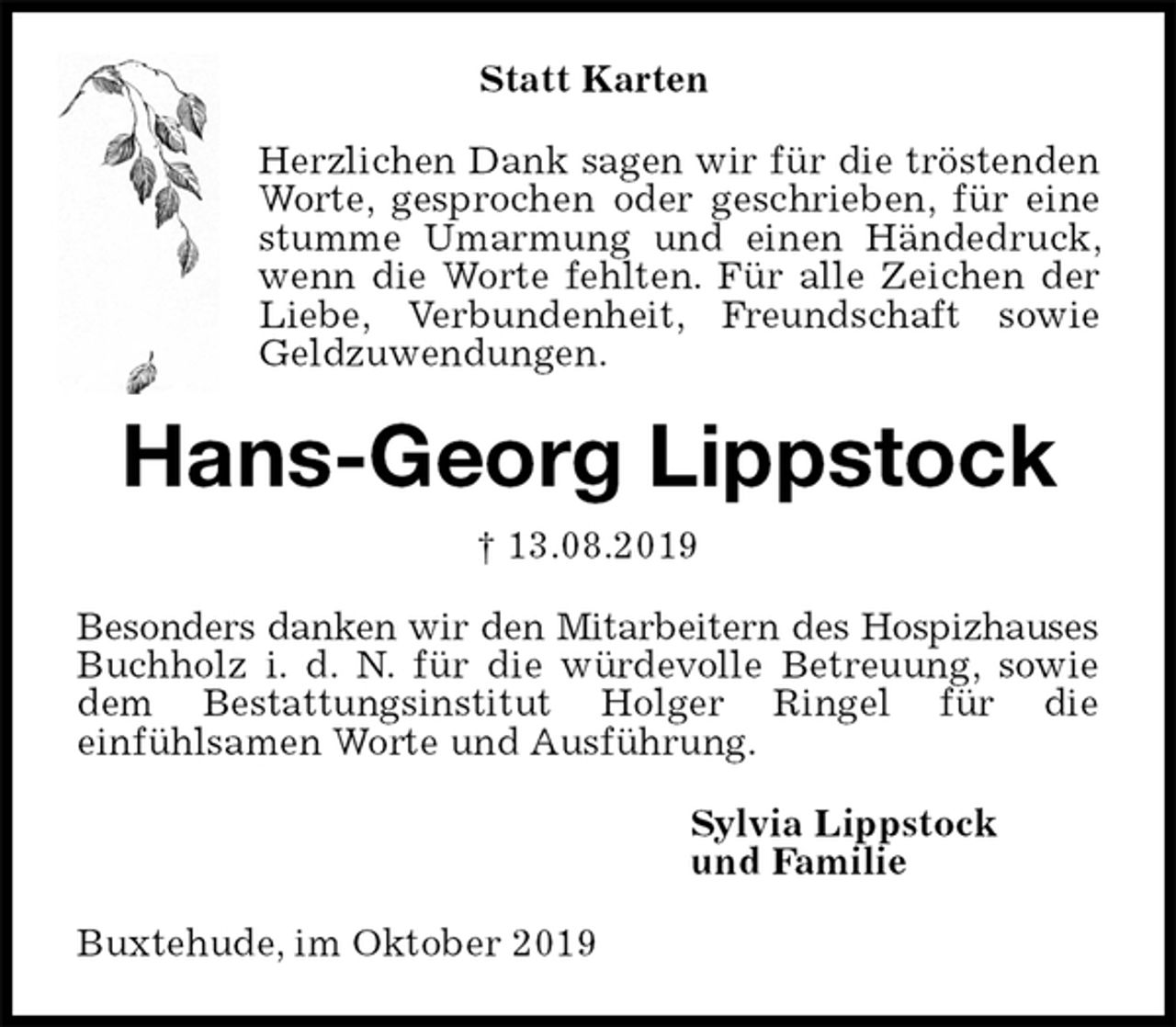 <p>Statt Karten<br />Herzlichen Dank sagen wir für die tröstenden Worte, gesprochen oder geschrieben, für eine stumme Umarmung und einen Händedruck, wenn die Worte fehlten. Für alle Zeichen der Liebe, Verbundenheit, Freundschaft sowie Geldzuwendungen.<br />Hans-Georg Lippstock<br />† 13.08.2019<br />Besonders danken wir den Mitarbeitern des Hospizhauses Buchholz i. d. N. für die würdevolle Betreuung, sowie dem Bestattungsinstitut Holger Ringel für die<br />einfühlsamen Worte und Ausführung.<br />Sylvia Lippstock<br />und Familie<br />Buxtehude, im Oktober 2019</p>