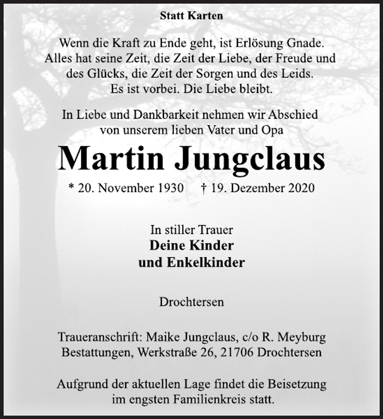 <p>Statt Karten<br />Wenn die Kraft zu Ende geht, ist Erlösung Gnade.<br />Alles hat seine Zeit, die Zeit der Liebe, der Freude und<br />des Glücks, die Zeit der Sorgen und des Leids.<br />Es ist vorbei. Die Liebe bleibt.<br />In Liebe und Dankbarkeit nehmen wir Abschied<br />von unserem lieben Vater und Opa<br />Martin Jungclaus<br />* 20. November 1930 † 19. Dezember 2020<br />In stiller Trauer<br />Deine Kinder<br />und Enkelkinder<br />Drochtersen<br />Traueranschrift: Maike Jungclaus, c/o R. Meyburg<br />Bestattungen, Werkstraße 26, 21706 Drochtersen<br />Aufgrund der aktuellen Lage findet die Beisetzung<br />im engsten Familienkreis statt.</p>