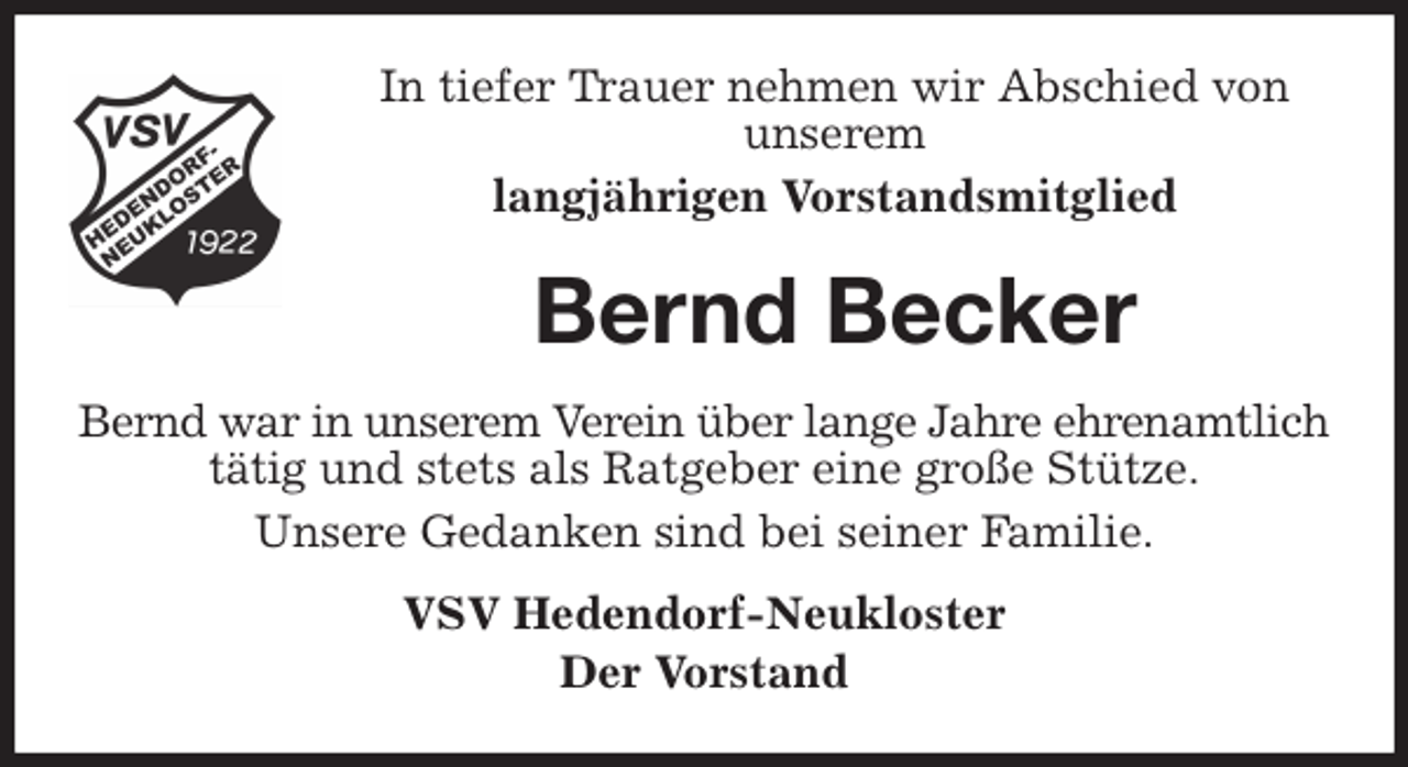 <p>In tiefer Trauer nehmen wir Abschied von<br />unserem<br />langjährigen Vorstandsmitglied<br />Bernd Becker<br />Bernd war in unserem Verein über lange Jahre ehrenamtlich tätig und stets als Ratgeber eine große Stütze.<br />Unsere Gedanken sind bei seiner Familie.<br />VSV Hedendorf-Neukloster<br />Der Vorstand</p>