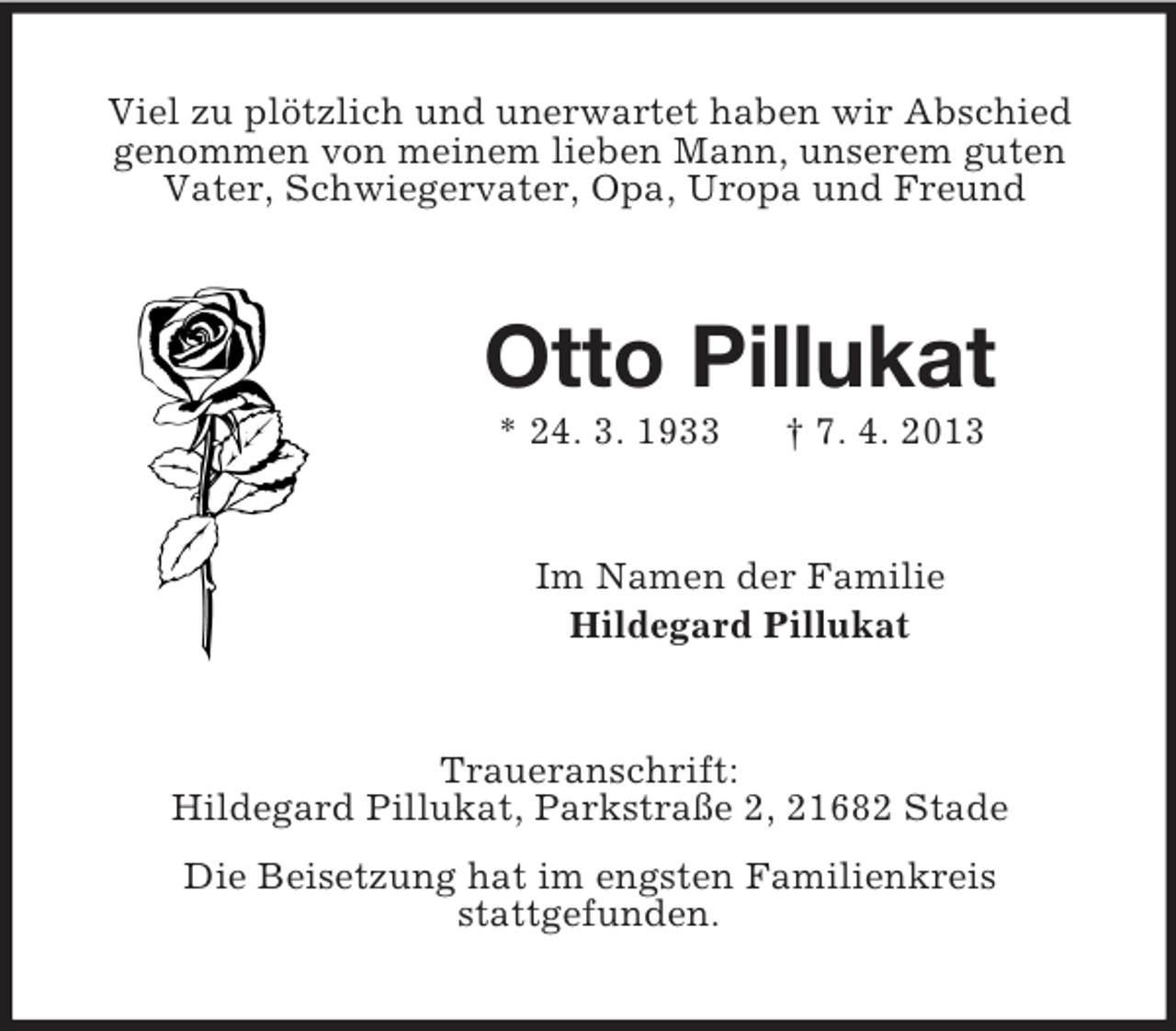 <p>Viel zu plötzlich und unerwartet haben wir Abschied<br />genommen von meinem lieben Mann, unserem guten<br />Vater, Schwiegervater, Opa, Uropa und Freund</p><p>Otto Pillukat<br />* 24. 3. 1933</p><p>† 7. 4. 2013</p><p>Im Namen der Familie<br />Hildegard Pillukat</p><p>Traueranschrift:<br />Hildegard Pillukat, Parkstraße 2, 21682 Stade<br />Die Beisetzung hat im engsten Familienkreis<br />stattgefunden.</p>