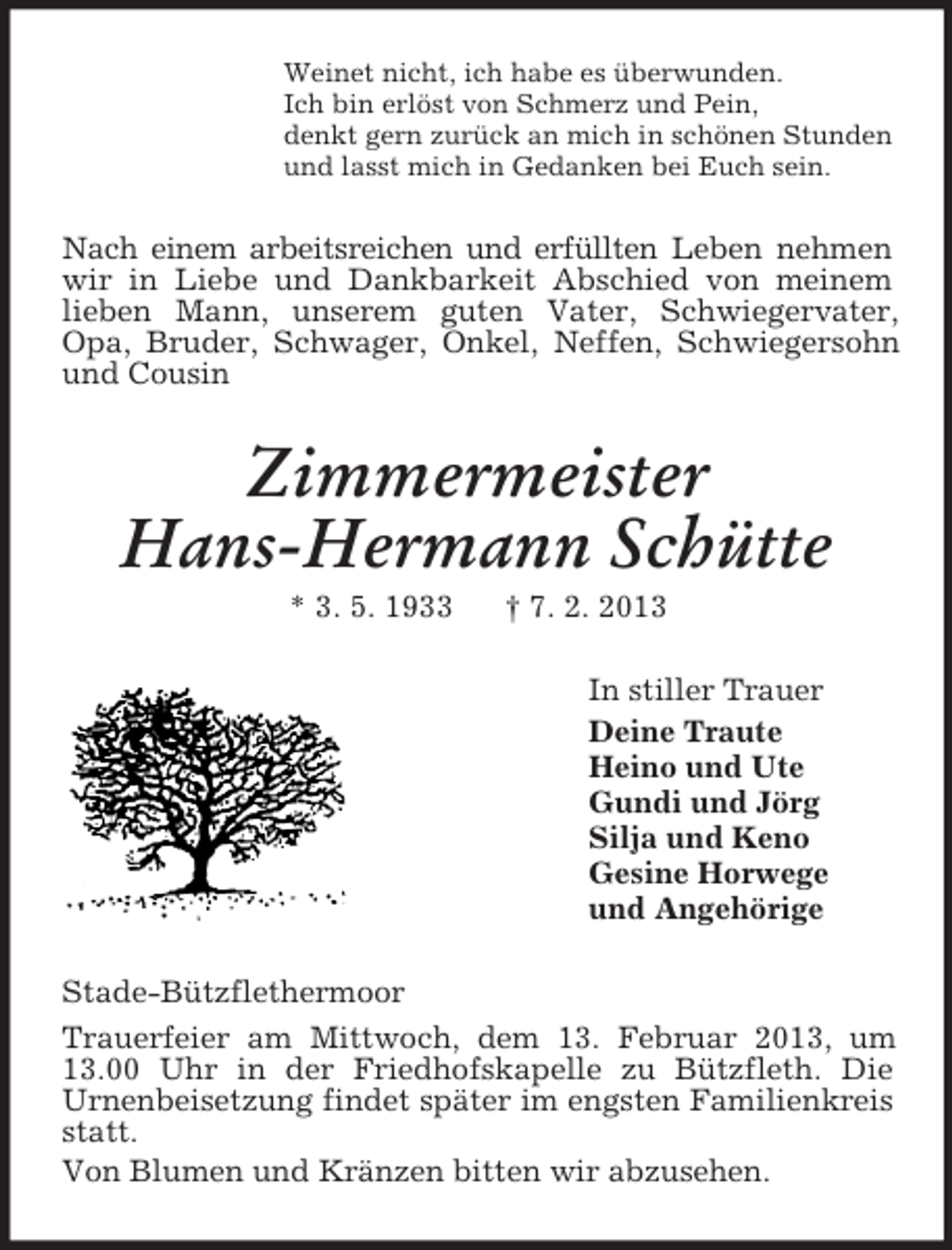 <p>Weinet nicht, ich habe es überwunden.<br />Ich bin erlöst von Schmerz und Pein,<br />denkt gern zurück an mich in schönen Stunden<br />und lasst mich in Gedanken bei Euch sein.<br />Nach einem arbeitsreichen und erfüllten Leben nehmen wir in Liebe und Dankbarkeit Abschied von meinem lieben Mann, unserem guten Vater, Schwiegervater, Opa, Bruder, Schwager, Onkel, Neffen, Schwiegersohn und Cousin<br />Zimmermeister<br />Hans-Hermann Schütte<br />* 3. 5. 1933 † 7. 2. 2013<br />In stiller Trauer<br />Deine Traute<br />Heino und Ute<br />Gundi und Jörg<br />Silja und Keno<br />Gesine Horwege<br />und Angehörige<br />Stade-Bützflethermoor<br />Trauerfeier am Mittwoch, dem 13. Februar 2013, um 13.00 Uhr in der Friedhofskapelle zu Bützfleth. Die<br />Urnenbeisetzung findet später im engsten Familienkreis statt.<br />Von Blumen und Kränzen bitten wir abzusehen.</p>