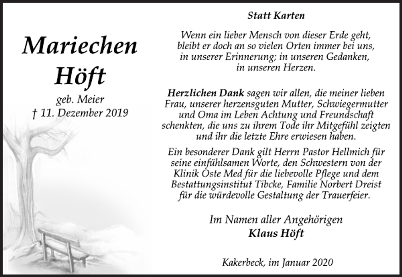 <p>Mariechen<br />Höft<br />geb. Meier<br />† 11. Dezember 2019<br />Statt Karten<br />Wenn ein lieber Mensch von dieser Erde geht,<br />bleibt er doch an so vielen Orten immer bei uns,<br />in unserer Erinnerung; in unseren Gedanken,<br />in unseren Herzen.<br />Herzlichen Dank sagen wir allen, die meiner lieben<br />Frau, unserer herzensguten Mutter, Schwiegermutter<br />und Oma im Leben Achtung und Freundschaft<br />schenkten, die uns zu ihrem Tode ihr Mitgefühl zeigten<br />und ihr die letzte Ehre erwiesen haben.<br />Ein besonderer Dank gilt Herrn Pastor Hellmich für<br />seine einfühlsamen Worte, den Schwestern von der<br />Klinik Oste Med für die liebevolle Pflege und dem<br />Bestattungsinstitut Tibcke, Familie Norbert Dreist<br />für die würdevolle Gestaltung der Trauerfeier.<br />Im Namen aller Angehörigen<br />Klaus Höft<br />Kakerbeck, im Januar 2020</p>