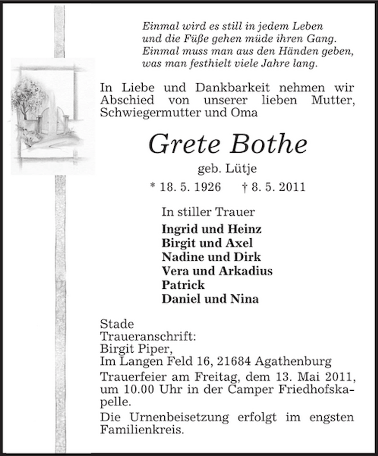 <p>Einmal wird es still in jedem Leben<br />und die Füße gehen müde ihren Gang.<br />Einmal muss man aus den Händen geben,<br />was man festhielt viele Jahre lang.<br />In Liebe und Dankbarkeit nehmen wir<br />Abschied von unserer lieben Mutter, Schwiegermutter und Oma<br />Grete Bothe<br />geb. Lütje<br />* 18. 5. 1926 † 8. 5. 2011<br />In stiller Trauer<br />Ingrid und Heinz<br />Birgit und Axel<br />Nadine und Dirk<br />Vera und Arkadius<br />Patrick<br />Daniel und Nina<br />Stade<br />Traueranschrift:<br />Birgit Piper,<br />Im Langen Feld 16, 21684 Agathenburg<br />Trauerfeier am Freitag, dem 13. Mai 2011, um 10.00 Uhr in der Camper Friedhofskapelle.<br />Die Urnenbeisetzung erfolgt im engsten Familienkreis.</p>