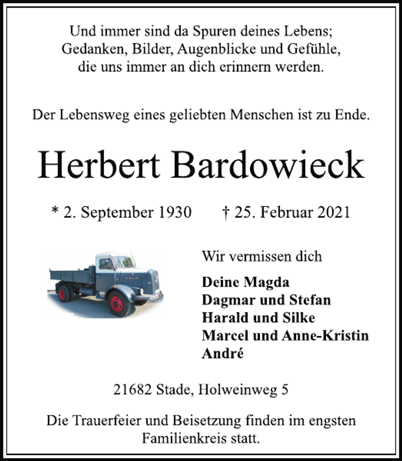 <p>Und immer sind da Spuren deines Lebens;<br />Gedanken, Bilder, Augenblicke und Gefühle,<br />die uns immer an dich erinnern werden.<br />Der Lebensweg eines geliebten Menschen ist zu Ende.<br />Herbert Bardowieck<br />* 2. September 1930 † 25. Februar 2021<br />Wir vermissen dich<br />Deine Magda<br />Dagmar und Stefan<br />Harald und Silke<br />Marcel und Anne-Kristin<br />André</p>
<p>21682 Stade, Holweinweg 5<br />Die Trauerfeier und Beisetzung finden im engsten<br />Familienkreis statt.</p>