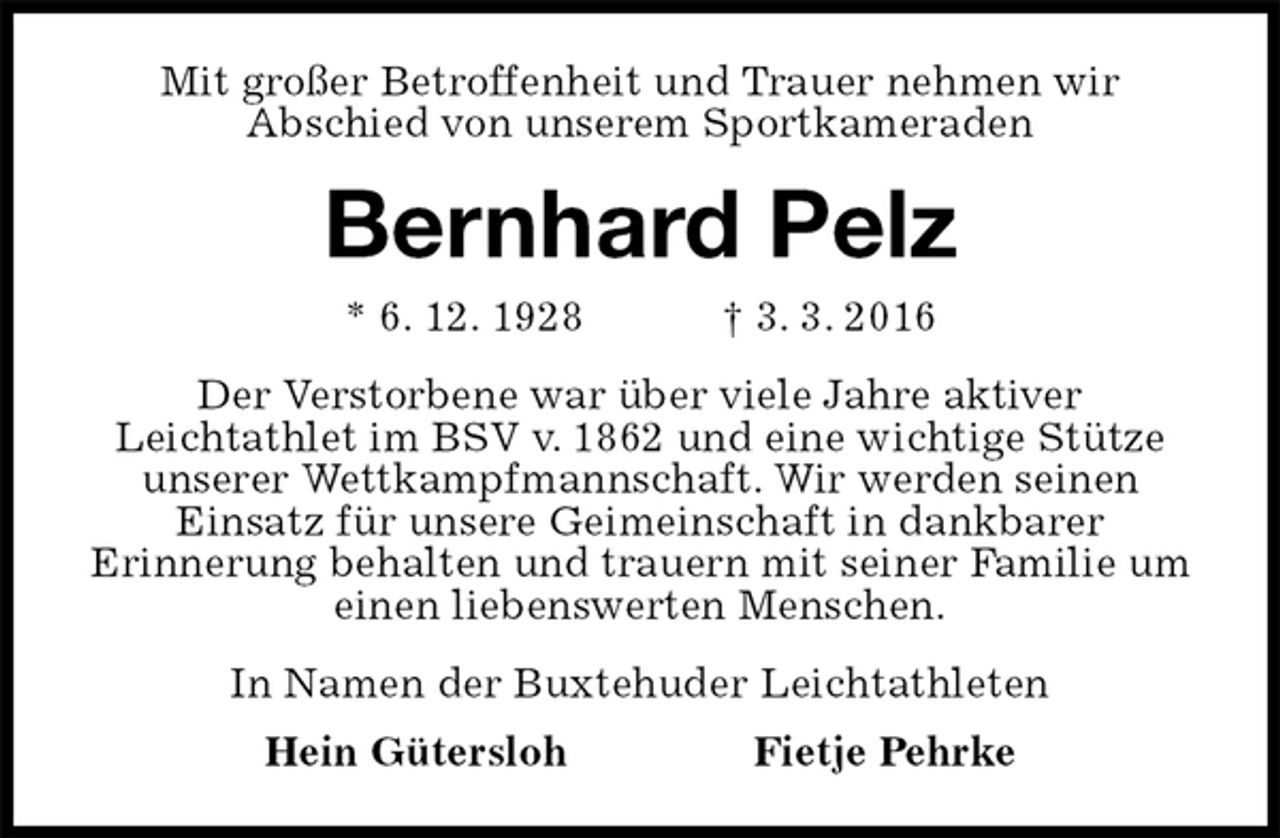 <p>Mit großer Betroffenheit und Trauer nehmen wir<br />Abschied von unserem Sportkameraden<br />Bernhard Pelz<br />* 6. 12. 1928 † 3. 3. 2016<br />Der Verstorbene war über viele Jahre aktiver<br />Leichtathlet im BSV v. 1862 und eine wichtige Stütze unserer Wettkampfmannschaft. Wir werden seinen<br />Einsatz für unsere Geimeinschaft in dankbarer<br />Erinnerung behalten und trauern mit seiner Familie um einen liebenswerten Menschen.<br />In Namen der Buxtehuder Leichtathleten<br />Hein Gütersloh Fietje Pehrke</p>