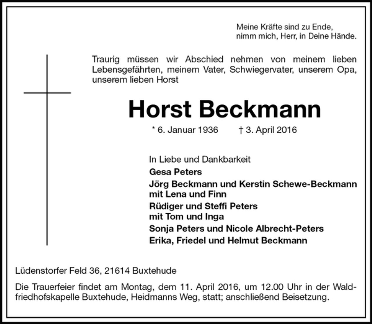 <p>Meine Kräfte sind zu Ende,<br />nimm mich, Herr, in Deine Hände.<br />Traurig müssen wir Abschied nehmen von meinem lieben<br />Lebensgefährten, meinem Vater, Schwiegervater, unserem Opa, unserem lieben Horst<br />Horst Beckmann<br />* 6. Januar 1936 † 3. April 2016<br />In Liebe und Dankbarkeit<br />Gesa Peters<br />Jörg Beckmann und Kerstin Schewe-Beckmann<br />mit Lena und Finn<br />Rüdiger und Steffi Peters<br />mit Tom und Inga<br />Sonja Peters und Nicole Albrecht-Peters<br />Erika, Friedel und Helmut Beckmann<br />Lüdenstorfer Feld 36, 21614 Buxtehude<br />Die Trauerfeier findet am Montag, dem 11. April 2016, um 12.00 Uhr in der Waldfriedhofskapelle Buxtehude, Heidmanns Weg, statt; anschließend Beisetzung.</p>