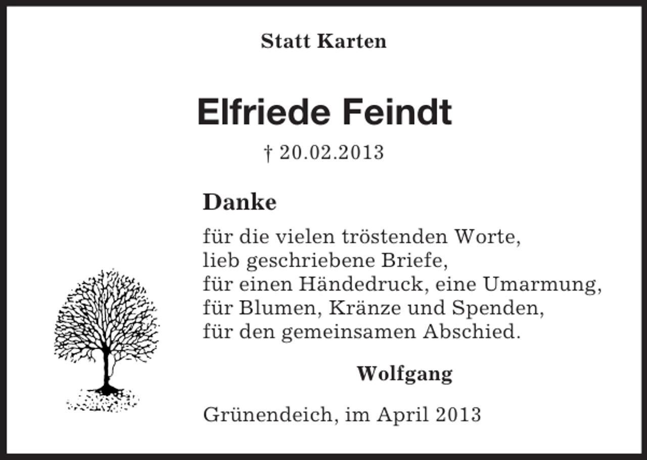 <p>Statt Karten</p><p>Elfriede Feindt<br />† 20.02.2013</p><p>Danke<br />für die vielen tröstenden Worte,<br />lieb geschriebene Briefe,<br />für einen Händedruck, eine Umarmung,<br />für Blumen, Kränze und Spenden,<br />für den gemeinsamen Abschied.<br />Wolfgang<br />Grünendeich, im April 2013</p>