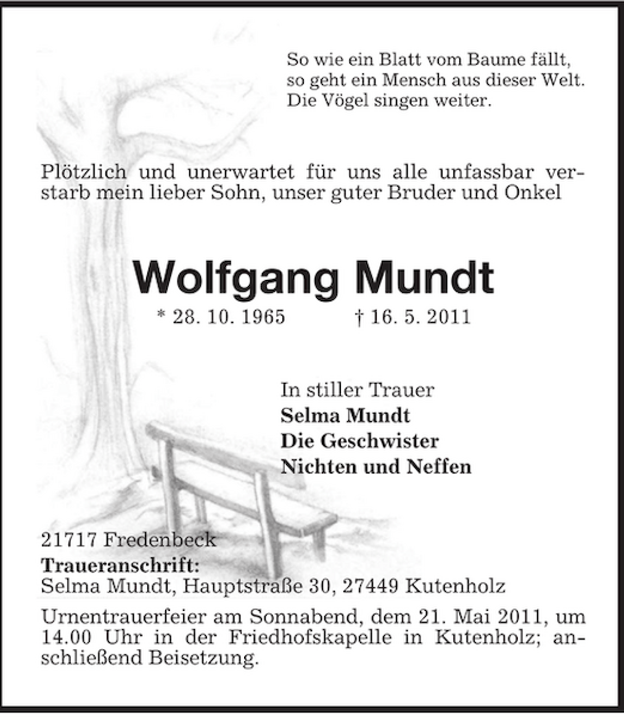 <p>So wie ein Blatt vom Baume fällt,<br />so geht ein Mensch aus dieser Welt.<br />Die Vögel singen weiter.<br />Plötzlich und unerwartet für uns alle unfassbar verstarb mein lieber Sohn, unser guter Bruder und Onkel<br />Wolfgang Mundt<br />* 28. 10. 1965 † 16. 5. 2011<br />In stiller Trauer<br />Selma Mundt<br />Die Geschwister<br />Nichten und Neffen<br />21717 Fredenbeck<br />Traueranschrift:<br />Selma Mundt, Hauptstraße 30, 27449 Kutenholz<br />Urnentrauerfeier am Sonnabend, dem 21. Mai 2011, um 14.00 Uhr in der Friedhofskapelle in Kutenholz; anschließend Beisetzung.</p>