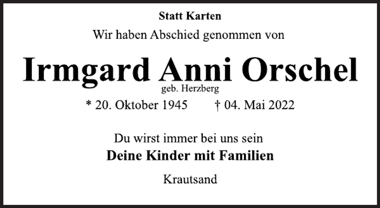 <p>Du wirst immer bei uns sein<br />Deine Kinder mit Familien<br />Wir haben Abschied genommen von</p>
<p>Irmgard Anni Orschel<br />* 20. Oktober 1945 † 04. Mai 2022</p>
<p>Krautsand<br />Statt Karten<br />geb. Herzberg</p>