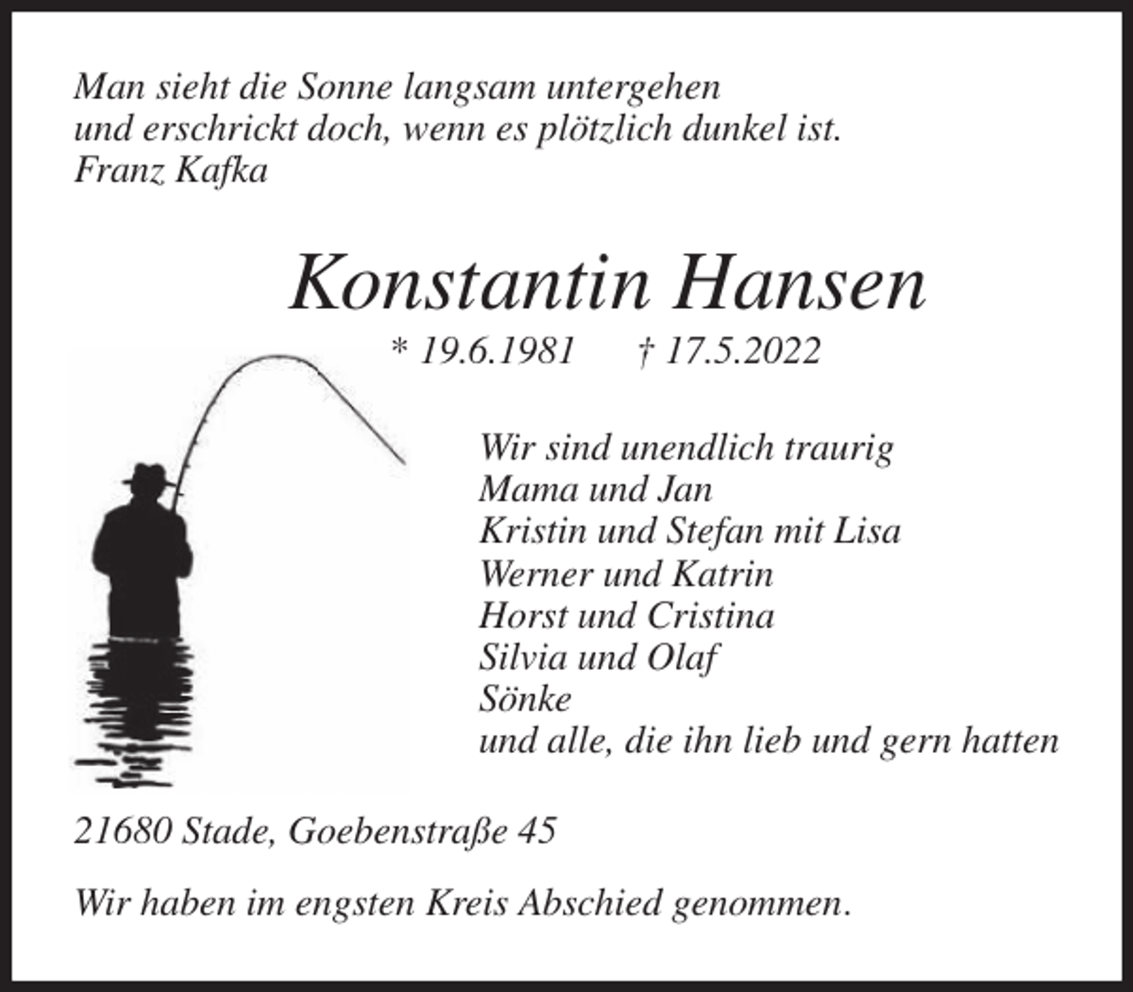 <p>Man sieht die Sonne langsam untergehen<br />und erschrickt doch, wenn es plötzlich dunkel ist.<br />Franz Kafka<br />Konstantin Hansen<br />* 19.6.1981 † 17.5.2022<br />Wir sind unendlich traurig<br />Mama und Jan<br />Kristin und Stefan mit Lisa<br />Werner und Katrin<br />Horst und Cristina<br />Silvia und Olaf<br />Sönke<br />und alle, die ihn lieb und gern hatten<br />21680 Stade, Goebenstraße 45</p>
<p>Wir haben im engsten Kreis Abschied genommen.</p>