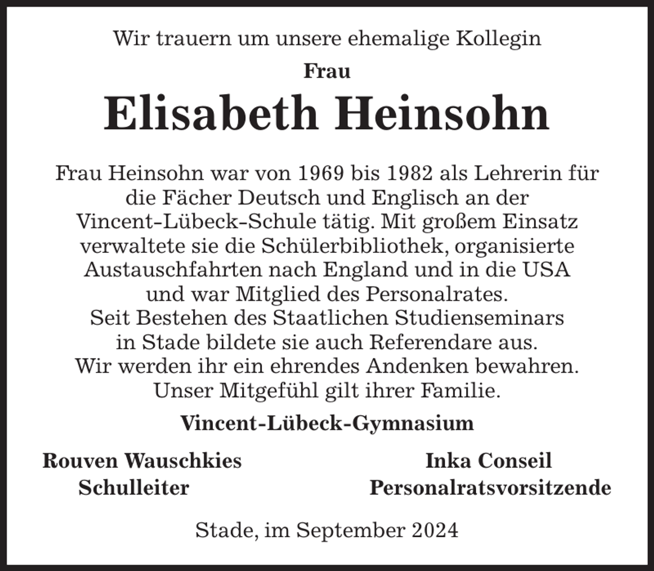 <p>Wir trauern um unsere ehemalige Kollegin<br />Frau<br />Elisabeth Heinsohn<br />Frau Heinsohn war von 1969 bis 1982 als Lehrerin für<br />die Fächer Deutsch und Englisch an der<br />Vincent-Lübeck-Schule tätig. Mit großem Einsatz<br />verwaltete sie die Schülerbibliothek, organisierte<br />Austauschfahrten nach England und in die USA<br />und war Mitglied des Personalrates.<br />Seit Bestehen des Staatlichen Studienseminars<br />in Stade bildete sie auch Referendare aus.<br />Wir werden ihr ein ehrendes Andenken bewahren.<br />Unser Mitgefühl gilt ihrer Familie.<br />Vincent-Lübeck-Gymnasium<br />Rouven Wauschkies Inka Conseil<br />Schulleiter Personalratsvorsitzende</p><p>Stade, im September 2024</p>