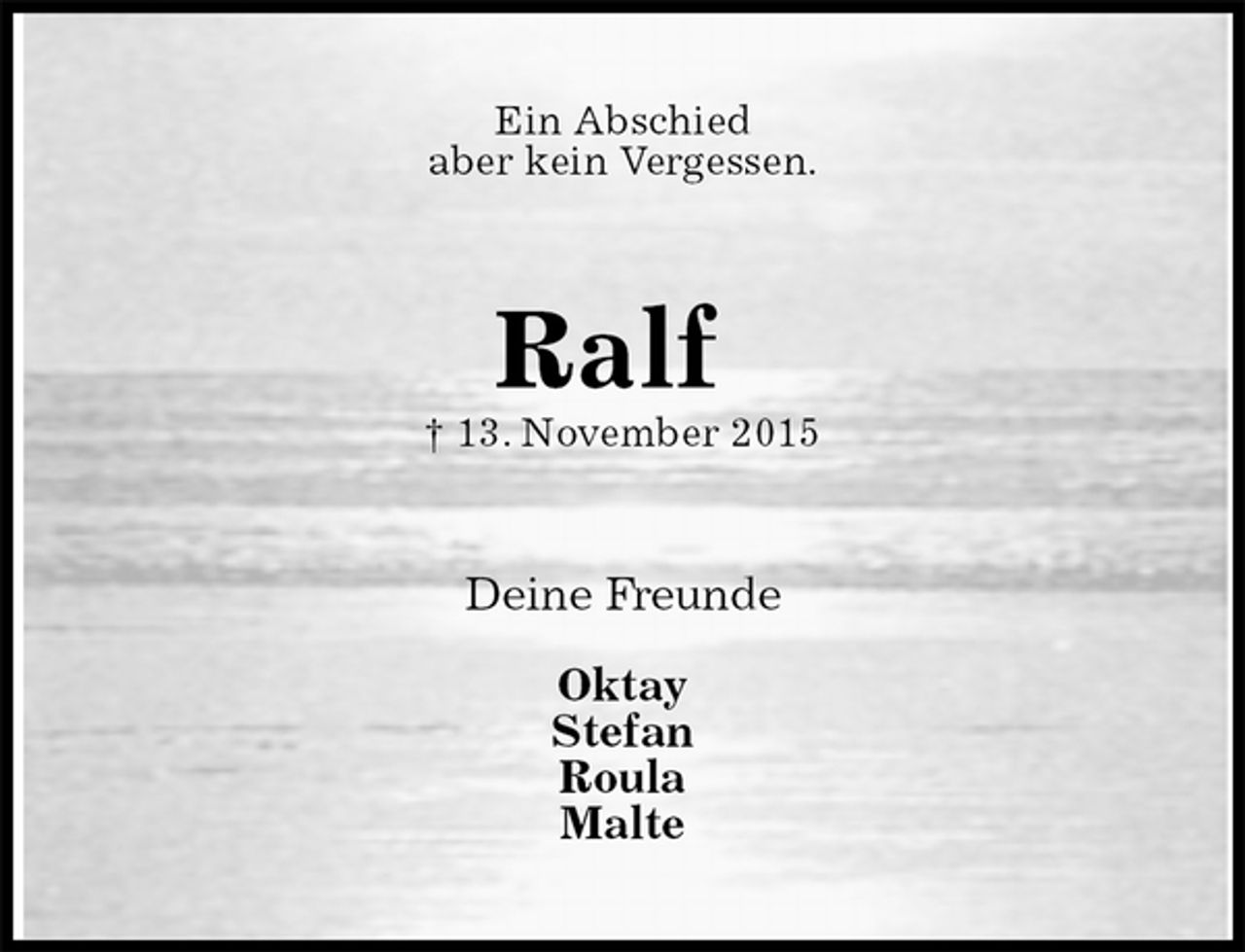 <p>Ein Abschied<br />aber kein Vergessen.<br />Ralf<br />† 13. November 2015<br />Deine Freunde</p>
<p>Oktay<br />Stefan<br />Roula<br />Malte</p>