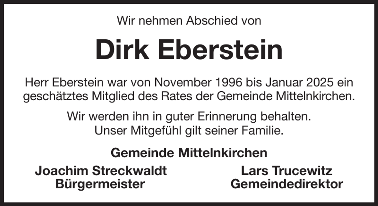 <p>Wir nehmen Abschied von<br />Dirk Eberstein<br />Herr Eberstein war von November 1996 bis Januar 2025 ein geschätztes Mitglied des Rates der Gemeinde Mittelnkirchen.<br />Wir werden ihn in guter Erinnerung behalten.<br />Unser Mitgefühl gilt seiner Familie.<br />Gemeinde Mittelnkirchen<br />Joachim Streckwaldt Lars Trucewitz<br />Bürgermeister Gemeindedirektor</p>