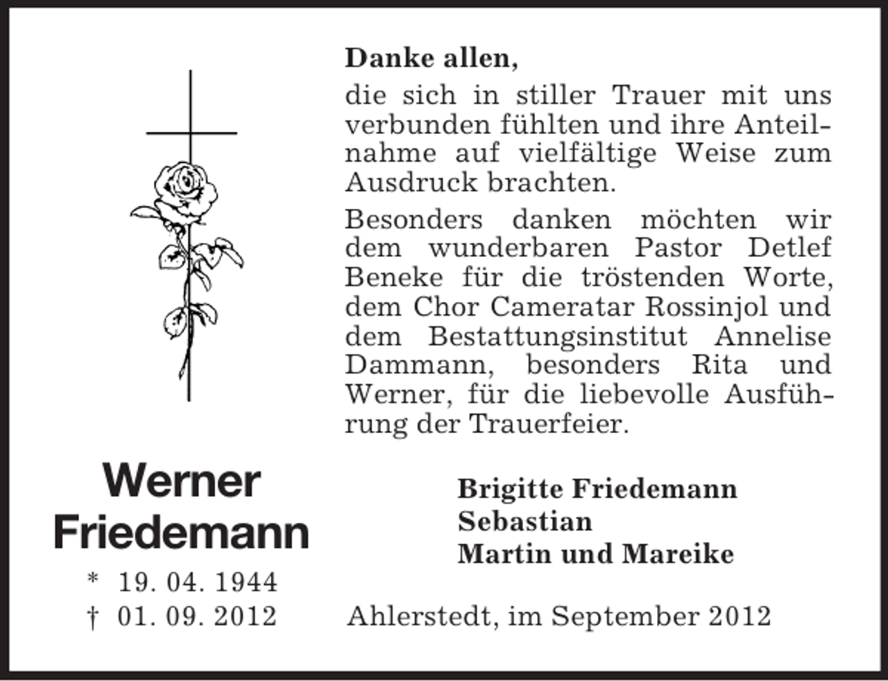 <p>Danke allen,<br />die sich in stiller Trauer mit uns<br />verbunden fühlten und ihre Anteilnahme auf vielfältige Weise zum<br />Ausdruck brachten.<br />Besonders danken möchten wir<br />dem wunderbaren Pastor Detlef<br />Beneke für die tröstenden Worte,<br />dem Chor Cameratar Rossinjol und<br />dem Bestattungsinstitut Annelise<br />Dammann, besonders Rita und<br />Werner, für die liebevolle Ausführung der Trauerfeier.</p><p>Werner<br />Friedemann<br />* 19. 04. 1944<br />† 01. 09. 2012</p><p>Brigitte Friedemann<br />Sebastian<br />Martin und Mareike<br />Ahlerstedt, im September 2012</p>
