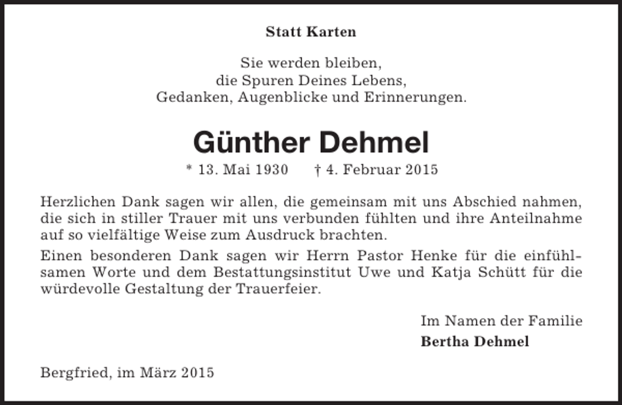 <p>Statt Karten<br />Sie werden bleiben,<br />die Spuren Deines Lebens,<br />Gedanken, Augenblicke und Erinnerungen.<br />Günther Dehmel<br />* 13. Mai 1930 † 4. Februar 2015<br />Herzlichen Dank sagen wir allen, die gemeinsam mit uns Abschied nahmen, die sich in stiller Trauer mit uns verbunden fühlten und ihre Anteilnahme auf so vielfältige Weise zum Ausdruck brachten.<br />Einen besonderen Dank sagen wir Herrn Pastor Henke für die einfühlsamen Worte und dem Bestattungsinstitut Uwe und Katja Schütt für die würdevolle Gestaltung der Trauerfeier.<br />Im Namen der Familie<br />Bertha Dehmel<br />Bergfried, im März 2015</p>