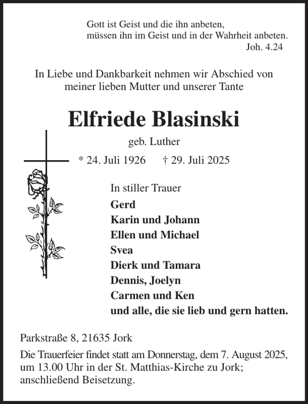 <p>Gott ist Geist und die ihn anbeten,<br />müssen ihn im Geist und in der Wahrheit anbeten.<br />Joh. 4.24<br />In Liebe und Dankbarkeit nehmen wir Abschied von<br />meiner lieben Mutter und unserer Tante<br />Elfriede Blasinski<br />geb. Luther<br />* 24. Juli 1926 † 29. Juli 2025<br />In stiller Trauer<br />Gerd<br />Karin und Johann<br />Ellen und Michael<br />Svea<br />Dierk und Tamara<br />Dennis, Joelyn<br />Carmen und Ken<br />und alle, die sie lieb und gern hatten.<br />Parkstraße 8, 21635 Jork<br />Die Trauerfeier findet statt am Donnerstag, dem 7. August 2025,<br />um 13.00 Uhr in der St. Matthias-Kirche zu Jork;<br />anschließend Beisetzung.</p>