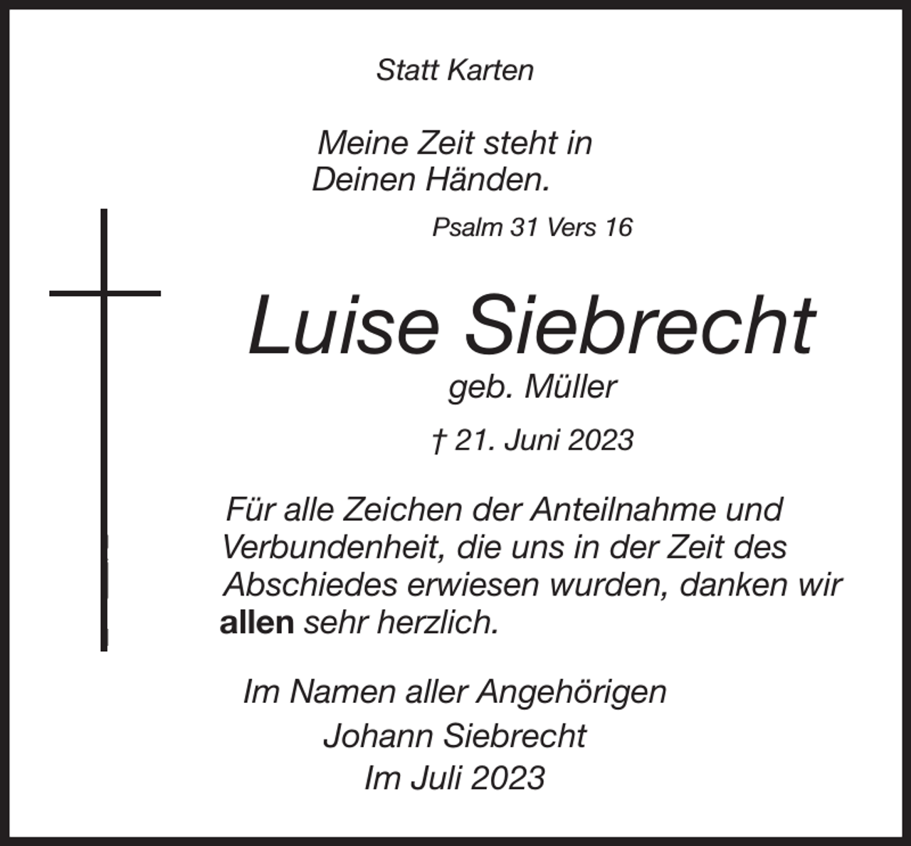 <p>Statt Karten</p><p>Meine Zeit steht in<br />Deinen Händen.<br />Psalm 31 Vers 16<br />Luise Siebrecht<br />geb. Müller<br />† 21. Juni 2023<br />Für alle Zeichen der Anteilnahme und<br />Verbundenheit, die uns in der Zeit des<br />Abschiedes erwiesen wurden, danken wir<br />allen sehr herzlich.<br />Im Namen aller Angehörigen<br />Johann Siebrecht<br />Im Juli 2023</p>