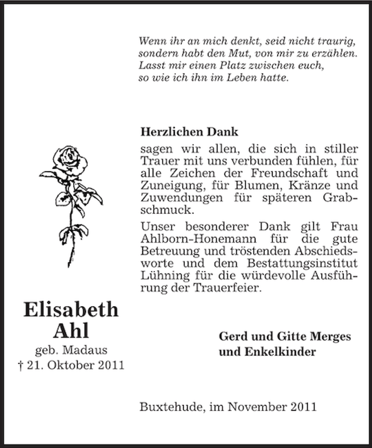 <p>Wenn ihr an mich denkt, seid nicht traurig,<br />sondern habt den Mut, von mir zu erzählen.<br />Lasst mir einen Platz zwischen euch,<br />so wie ich ihn im Leben hatte.</p><p>Herzlichen Dank<br />sagen wir allen, die sich in stiller<br />Trauer mit uns verbunden fühlen, für<br />alle Zeichen der Freundschaft und<br />Zuneigung, für Blumen, Kränze und<br />Zuwendungen für späteren Grabschmuck.<br />Unser besonderer Dank gilt Frau<br />Ahlborn-Honemann für die gute<br />Betreuung und tröstenden Abschiedsworte und dem Bestattungsinstitut<br />Lühning für die würdevolle Ausführung der Trauerfeier.</p><p>Elisabeth<br />Ahl<br />geb. Madaus<br />† 21. Oktober 2011</p><p>Gerd und Gitte Merges<br />und Enkelkinder</p><p>Buxtehude, im November 2011</p>