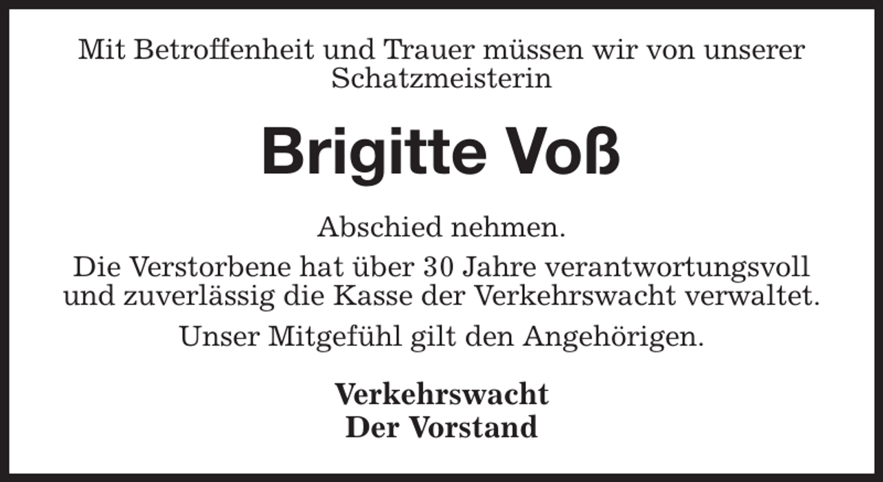 <p>Mit Betroffenheit und Trauer müssen wir von unserer Schatzmeisterin<br />Brigitte Voß<br />Abschied nehmen.<br />Die Verstorbene hat über 30 Jahre verantwortungsvoll und zuverlässig die Kasse der Verkehrswacht verwaltet.<br />Unser Mitgefühl gilt den Angehörigen.<br />Verkehrswacht<br />Der Vorstand</p>