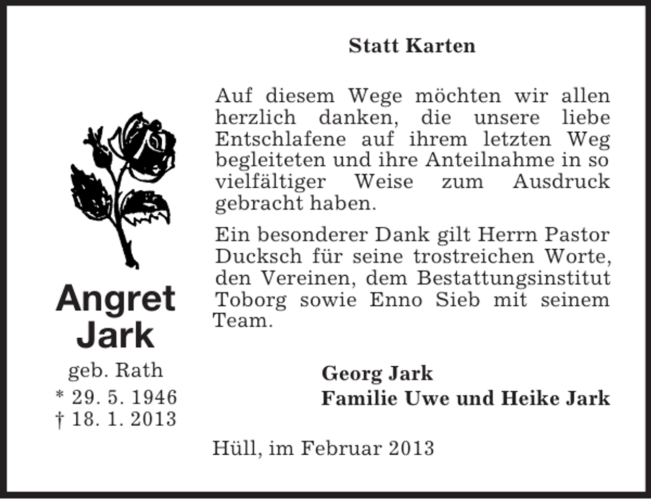 <p>Statt Karten<br />Auf diesem Wege möchten wir allen<br />herzlich danken, die unsere liebe<br />Entschlafene auf ihrem letzten Weg<br />begleiteten und ihre Anteilnahme in so<br />vielfältiger Weise zum Ausdruck<br />gebracht haben.</p><p>Angret<br />Jark<br />geb. Rath<br />* 29. 5. 1946<br />† 18. 1. 2013</p><p>Ein besonderer Dank gilt Herrn Pastor<br />Ducksch für seine trostreichen Worte,<br />den Vereinen, dem Bestattungsinstitut<br />Toborg sowie Enno Sieb mit seinem<br />Team.<br />Georg Jark<br />Familie Uwe und Heike Jark<br />Hüll, im Februar 2013</p>