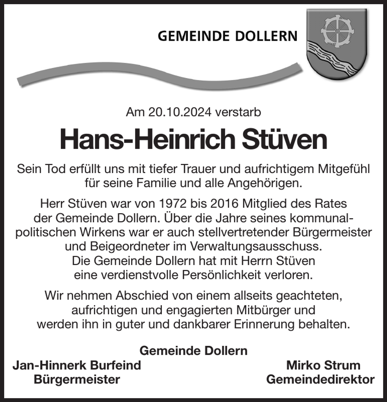 <p>Am 20.10.2024 verstarb<br />Hans-Heinrich Stüven<br />Sein Tod erfüllt uns mit tiefer Trauer und aufrichtigem Mitgefühl für seine Familie und alle Angehörigen.<br />Herr Stüven war von 1972 bis 2016 Mitglied des Rates<br />der Gemeinde Dollern. Über die Jahre seines kommunal-<br />politischen Wirkens war er auch stellvertretender Bürgermeister und Beigeordneter im Verwaltungsausschuss.<br />Die Gemeinde Dollern hat mit Herrn Stüven<br />eine verdienstvolle Persönlichkeit verloren.<br />Wir nehmen Abschied von einem allseits geachteten,<br />aufrichtigen und engagierten Mitbürger und<br />werden ihn in guter und dankbarer Erinnerung behalten.<br />Gemeinde Dollern<br />Jan-Hinnerk Burfeind Mirko Strum<br />Bürgermeister Gemeindedirektor</p>