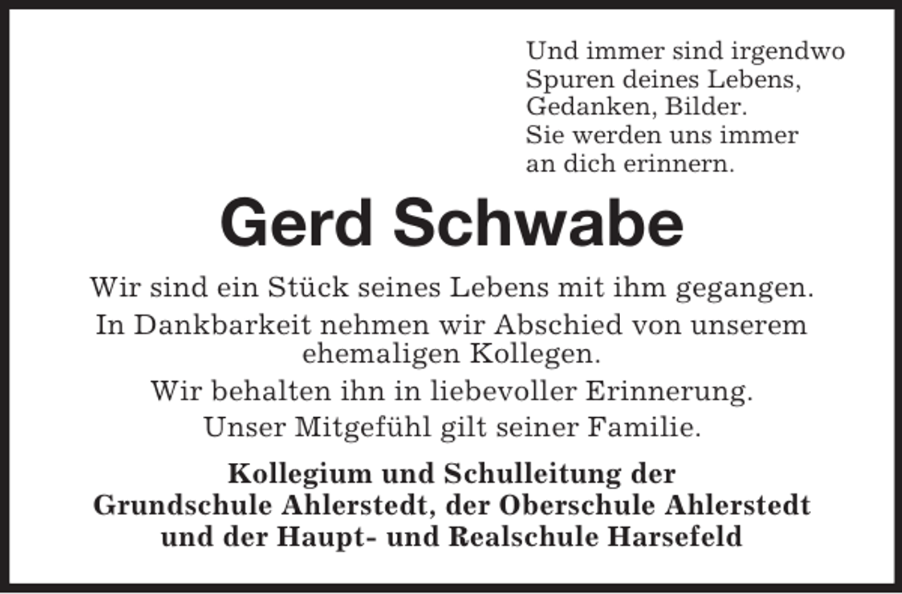 <p>Und immer sind irgendwo<br />Spuren deines Lebens,<br />Gedanken, Bilder.<br />Sie werden uns immer<br />an dich erinnern.</p><p>Gerd Schwabe<br />Wir sind ein Stück seines Lebens mit ihm gegangen.<br />In Dankbarkeit nehmen wir Abschied von unserem<br />ehemaligen Kollegen.<br />Wir behalten ihn in liebevoller Erinnerung.<br />Unser Mitgefühl gilt seiner Familie.<br />Kollegium und Schulleitung der<br />Grundschule Ahlerstedt, der Oberschule Ahlerstedt<br />und der Haupt- und Realschule Harsefeld</p>