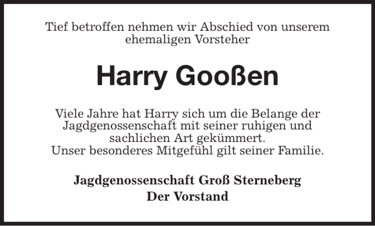 <p>Tief betroffen nehmen wir Abschied von unserem<br />ehemaligen Vorsteher<br />Harry Gooßen<br />Viele Jahre hat Harry sich um die Belange der<br />Jagdgenossenschaft mit seiner ruhigen und<br />sachlichen Art gekümmert.<br />Unser besonderes Mitgefühl gilt seiner Familie.<br />Jagdgenossenschaft Groß Sterneberg<br />Der Vorstand</p>