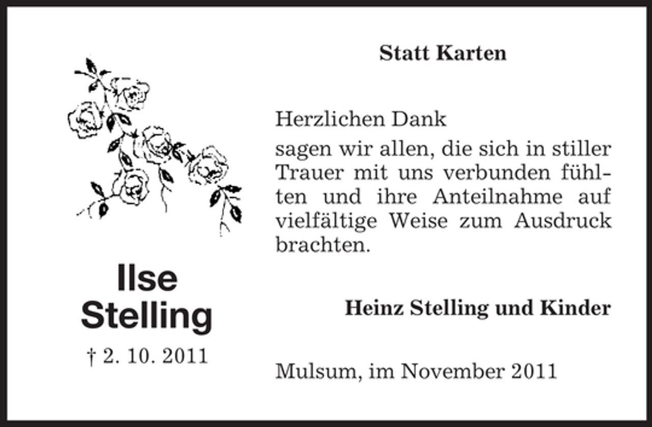 <p>Statt Karten<br />Herzlichen Dank<br />sagen wir allen, die sich in stiller<br />Trauer mit uns verbunden fühlten und ihre Anteilnahme auf<br />vielfältige Weise zum Ausdruck<br />brachten.</p><p>Ilse<br />Stelling<br />† 2. 10. 2011</p><p>Heinz Stelling und Kinder<br />Mulsum, im November 2011</p>