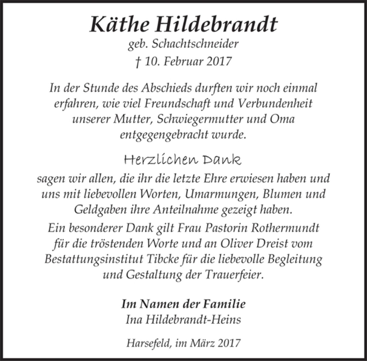 <p>Käthe Hildebrandt<br />geb. Schachtschneider<br />† 10. Februar 2017</p>
<p>In der Stunde des Abschieds durften wir noch einmal<br />erfahren, wie viel Freundschaft und Verbundenheit<br />unserer Mutter, Schwiegermutter und Oma<br />entgegengebracht wurde.</p>
<p>Herzlichen Dank<br />sagen wir allen, die ihr die letzte Ehre erwiesen haben und<br />uns mit liebevollen Worten, Umarmungen, Blumen und<br />Geldgaben ihre Anteilnahme gezeigt haben.</p>
<p>Ein besonderer Dank gilt Frau Pastorin Rothermundt<br />für die tröstenden Worte und an Oliver Dreist vom<br />Bestattungsinstitut Tibcke für die liebevolle Begleitung<br />und Gestaltung der Trauerfeier.</p>
<p>Im Namen der Familie<br />Ina Hildebrandt-Heins</p>
<p>Harsefeld, im März 2017</p>