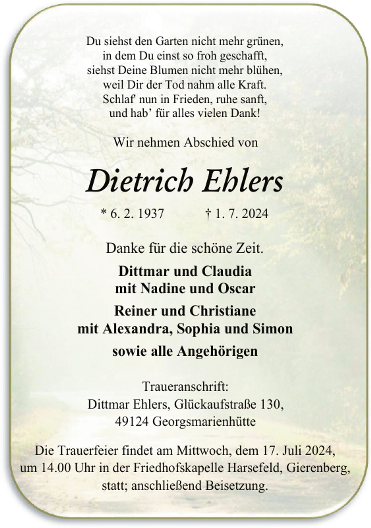 <p>Du siehst den Garten nicht mehr grünen,<br />in dem Du einst so froh geschafft,<br />siehst Deine Blumen nicht mehr blühen,<br />weil Dir der Tod nahm alle Kraft.<br />Schlaf' nun in Frieden, ruhe sanft,<br />und hab’ für alles vielen Dank!</p><p>Wir nehmen Abschied von</p><p>Dietrich Ehlers<br />* 6. 2. 1937</p><p>† 1. 7. 2024</p><p>Danke für die schöne Zeit.<br />Dittmar und Claudia<br />mit Nadine und Oscar<br />Reiner und Christiane<br />mit Alexandra, Sophia und Simon<br />sowie alle Angehörigen<br />Traueranschrift:<br />Dittmar Ehlers, Glückaufstraße 130,<br />49124 Georgsmarienhütte<br />Die Trauerfeier findet am Mittwoch, dem 17. Juli 2024,<br />um 14.00 Uhr in der Friedhofskapelle Harsefeld, Gierenberg,<br />statt; anschließend Beisetzung.</p>
