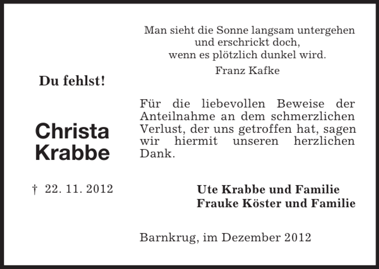<p>Du fehlst!</p><p>Christa<br />Krabbe<br />† 22. 11. 2012</p><p>Man sieht die Sonne langsam untergehen<br />und erschrickt doch,<br />wenn es plötzlich dunkel wird.<br />Franz Kafke</p><p>Für die liebevollen Beweise der<br />Anteilnahme an dem schmerzlichen<br />Verlust, der uns getroffen hat, sagen<br />wir hiermit unseren herzlichen<br />Dank.<br />Ute Krabbe und Familie<br />Frauke Köster und Familie<br />Barnkrug, im Dezember 2012</p>