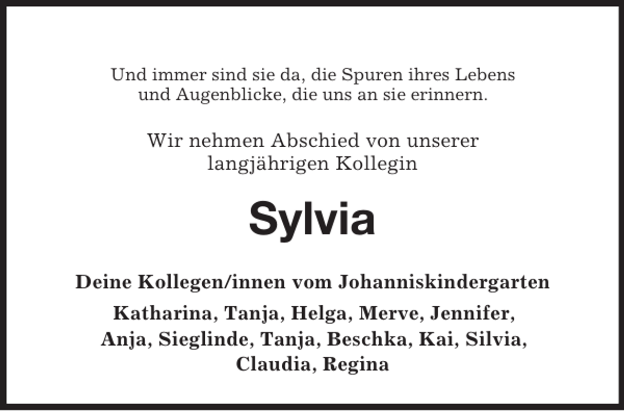 <p>Und immer sind sie da, die Spuren ihres Lebens<br />und Augenblicke, die uns an sie erinnern.<br />Wir nehmen Abschied von unserer<br />langjährigen Kollegin<br />Sylvia<br />Deine Kollegen/innen vom Johanniskindergarten<br />Katharina, Tanja, Helga, Merve, Jennifer,<br />Anja, Sieglinde, Tanja, Beschka, Kai, Silvia,<br />Claudia, Regina</p>