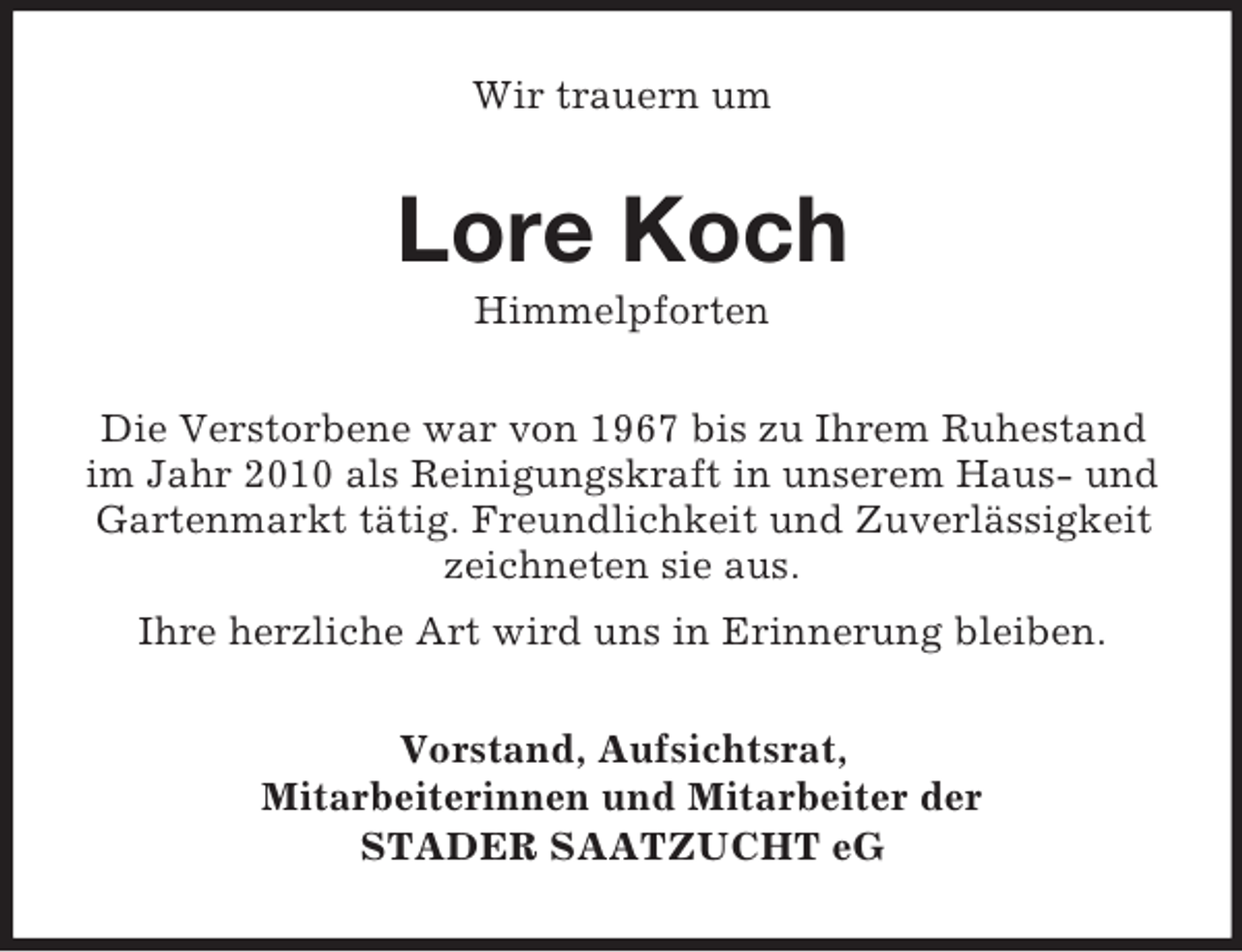 <p>Wir trauern um</p><p>Lore Koch<br />Himmelpforten<br />Die Verstorbene war von 1967 bis zu Ihrem Ruhestand<br />im Jahr 2010 als Reinigungskraft in unserem Haus- und<br />Gartenmarkt tätig. Freundlichkeit und Zuverlässigkeit<br />zeichneten sie aus.<br />Ihre herzliche Art wird uns in Erinnerung bleiben.<br />Vorstand, Aufsichtsrat,<br />Mitarbeiterinnen und Mitarbeiter der<br />STADER SAATZUCHT eG</p>