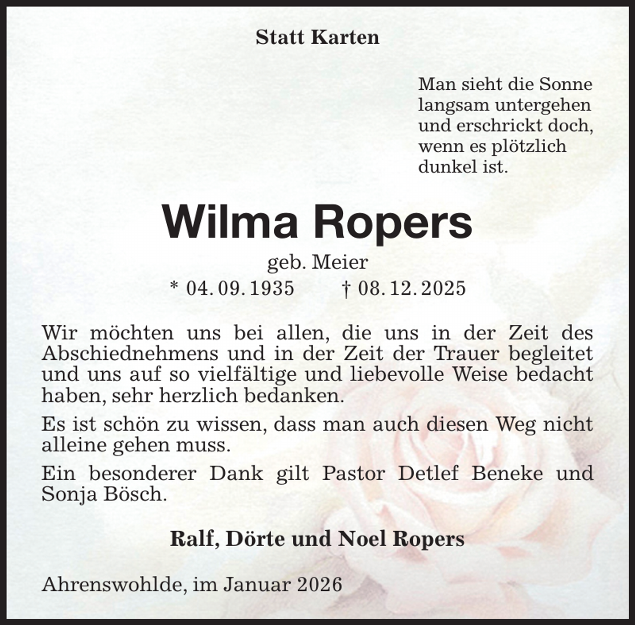 <p>Statt Karten<br />Man sieht die Sonne<br />langsam untergehen<br />und erschrickt doch,<br />wenn es plötzlich<br />dunkel ist.<br />Wilma Ropers<br />geb. Meier<br />* 04. 09. 1935 † 08. 12. 2025<br />Wir möchten uns bei allen, die uns in der Zeit des<br />Abschiednehmens und in der Zeit der Trauer begleitet und uns auf so vielfältige und liebevolle Weise bedacht haben, sehr herzlich bedanken.<br />Es ist schön zu wissen, dass man auch diesen Weg nicht alleine gehen muss.<br />Ein besonderer Dank gilt Pastor Detlef Beneke und Sonja Bösch.<br />Ralf, Dörte und Noel Ropers<br />Ahrenswohlde, im Januar 2026</p>