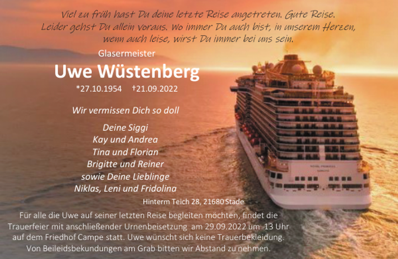<p>Viel zu früh hast Du deine letzte Reise angetreten. Gute Reise.<br />Leider gehst Du allein voraus. Wo immer Du auch bist, in unserem Herzen, wenn auch leise, wirst Du immer bei uns sein.<br />Glasermeister<br />Uwe Wüstenberg<br />*27.10.1954 †21.09.2022<br />Wir vermissen Dich so doll<br />Deine Siggi<br />Kay und Andrea<br />Tina und Florian<br />Brigitte und Reiner<br />sowie Deine Lieblinge<br />Niklas, Leni und Fridolina<br />Hinterm Teich 28, 21680 Stade<br />Für alle die Uwe auf seiner letzten Reise begleiten möchten, findet die<br />Trauerfeier mit anschließender Urnenbeisetzung am 29.09.2022 um 13 Uhr auf dem Friedhof Campe statt. Uwe wünscht sich keineTrauerbekleidung.<br />Von Beileidsbekundungen am Grab bitten wir Abstand zu nehmen.</p>