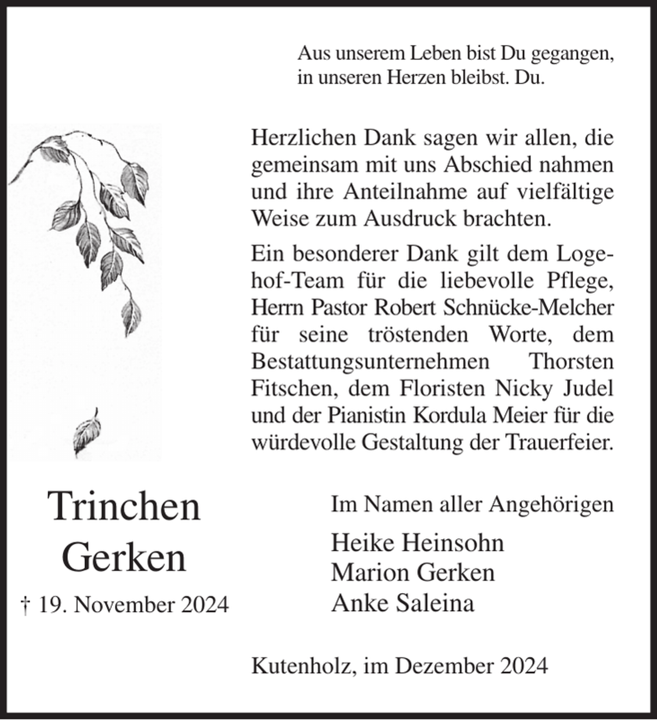 <p>Aus unserem Leben bist Du gegangen,<br />in unseren Herzen bleibst. Du.<br />Herzlichen Dank sagen wir allen, die gemeinsam mit uns Abschied nahmen und ihre Anteilnahme auf vielfältige Weise zum Ausdruck brachten.<br />Ein besonderer Dank gilt dem Logehof-Team für die liebevolle Pflege, Herrn Pastor Robert Schnücke-Melcher für seine tröstenden Worte, dem<br />Bestattungsunternehmen Thorsten Fitschen, dem Floristen Nicky Judel und der Pianistin Kordula Meier für die würdevolle Gestaltung der Trauerfeier.<br />Im Namen aller Angehörigen<br />Heike Heinsohn<br />Marion Gerken<br />Anke Saleina<br />Kutenholz, im Dezember 2024</p><p>Trinchen<br />Gerken<br />† 19. November 2024</p>