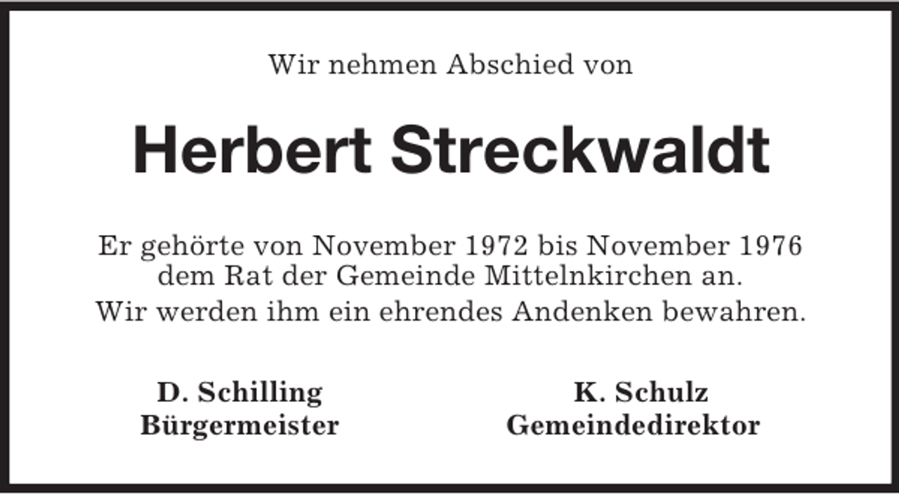 <p>Wir nehmen Abschied von<br />Herbert Streckwaldt<br />Er gehörte von November 1972 bis November 1976<br />dem Rat der Gemeinde Mittelnkirchen an.<br />Wir werden ihm ein ehrendes Andenken bewahren.<br />D. Schilling K. Schulz<br />Bürgermeister Gemeindedirektor</p>